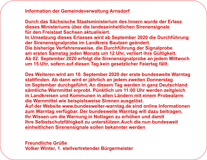 Information der Gemeindeverwaltung Arnsdorf  Durch das Schsische Staatsministerium des Innern wurde der Erlass  dieses Ministeriums ber die landeseinheitlichen Sirenensignale  fr den Freistaat Sachsen aktualisiert.  In Umsetzung dieses Erlasses wird ab September 2020 die Durchfhrung  der Sirenensignalprobe im Landkreis Bautzen gendert.  Die bisherige Verfahrensweise, die Durchfhrung der Signalprobe  am ersten Samstag jeden Monats um 12 Uhr, verliert ihre Gltigkeit.  Ab 02. September 2020 erfolgt die Sirenensignalprobe an jedem Mittwoch  um 15 Uhr, sofern auf diesen Tag kein gesetzlicher Feiertag fllt.  Des Weiteren wird am 10. September 2020 der erste bundesweite Warntag  stattfinden. Ab dann wird er jhrlich an jedem zweiten Donnerstag  im September durchgefhrt. An diesem Tag werden in ganz Deutschland  smtliche Warnmittel erprobt. Pnktlich um 11:00 Uhr werden zeitgleich  in Landkreisen und Kommunen in allen Lndern mit einem Probealarm  die Warnmittel wie beispielsweise Sirenen ausgelst.  Auf der Website www.bundesweiter-warntag.de sind online Informationen  zum Warntag verfgbar. Der bundesweite Warntag will dazu beitragen,  Ihr Wissen um die Warnung in Notlagen zu erhhen und damit  Ihre Selbstschutzfhigkeit zu untersttzen.Auch die nun bundesweit  einheitlichen Sirenensignale sollen bekannter werden   Freundliche Gre Volker Winter, 1. stellvertretender Brgermeister